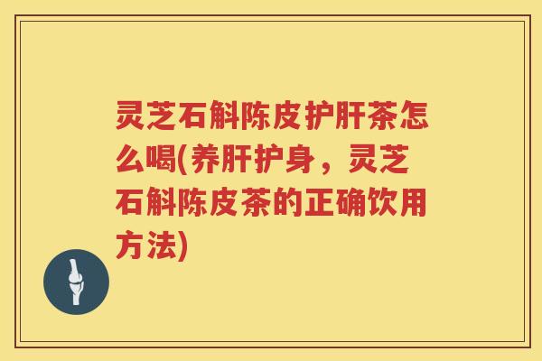 灵芝石斛陈皮护肝茶怎么喝(养肝护身，灵芝石斛陈皮茶的正确饮用方法)