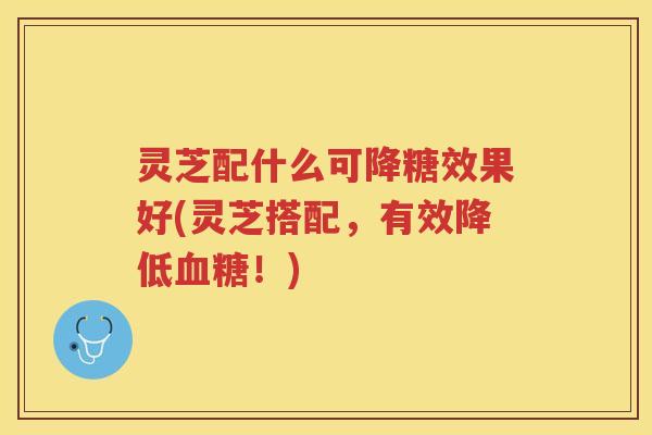 灵芝配什么可降糖效果好(灵芝搭配，有效降低血糖！)