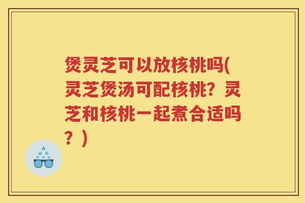 煲灵芝可以放核桃吗(灵芝煲汤可配核桃？灵芝和核桃一起煮合适吗？)