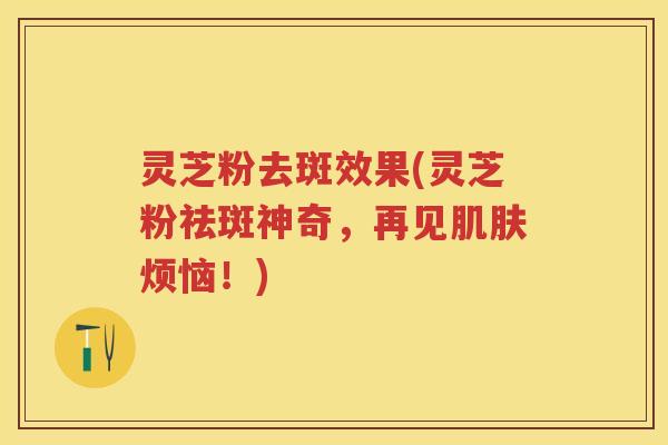 灵芝粉去斑效果(灵芝粉祛斑神奇，再见肌肤烦恼！)