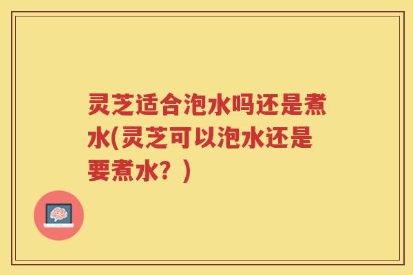 灵芝适合泡水吗还是煮水(灵芝可以泡水还是要煮水？)