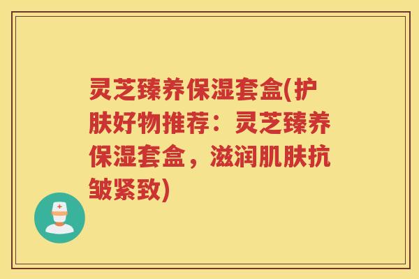 灵芝臻养保湿套盒(护肤好物推荐：灵芝臻养保湿套盒，滋润肌肤抗皱紧致)