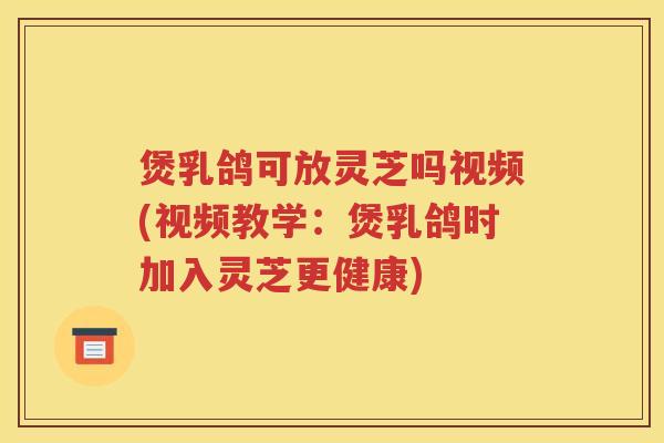 煲乳鸽可放灵芝吗视频(视频教学：煲乳鸽时加入灵芝更健康)