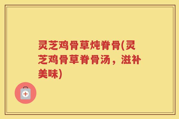 灵芝鸡骨草炖脊骨(灵芝鸡骨草脊骨汤，滋补美味)