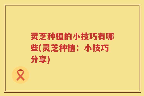 灵芝种植的小技巧有哪些(灵芝种植：小技巧分享)