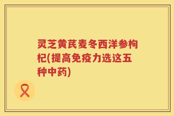 灵芝黄芪麦冬西洋参枸杞(提高免疫力选这五种中药)
