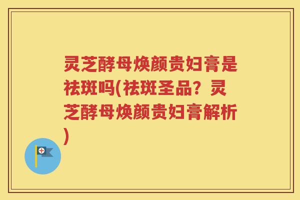 灵芝酵母焕颜贵妇膏是祛斑吗(祛斑圣品？灵芝酵母焕颜贵妇膏解析)