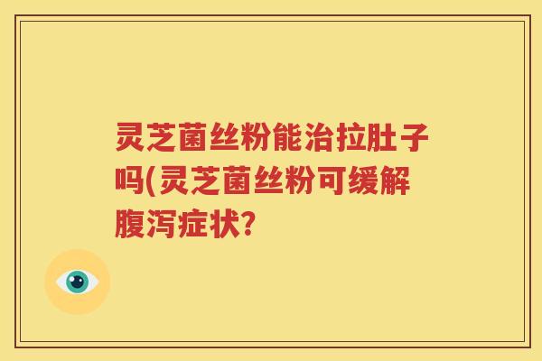 灵芝菌丝粉能治拉肚子吗(灵芝菌丝粉可缓解腹泻症状？