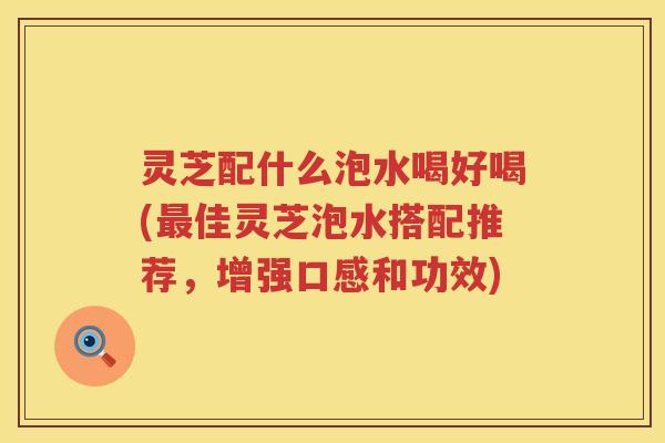 灵芝配什么泡水喝好喝(最佳灵芝泡水搭配推荐，增强口感和功效)