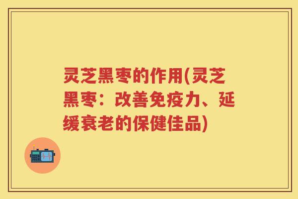 灵芝黑枣的作用(灵芝黑枣：改善免疫力、延缓衰老的保健佳品)
