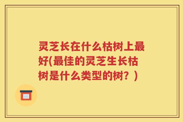 灵芝长在什么枯树上最好(最佳的灵芝生长枯树是什么类型的树？)