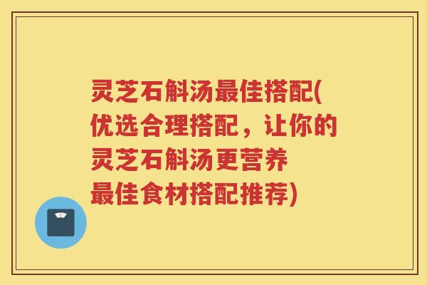 灵芝石斛汤最佳搭配(优选合理搭配，让你的灵芝石斛汤更营养  最佳食材搭配推荐)
