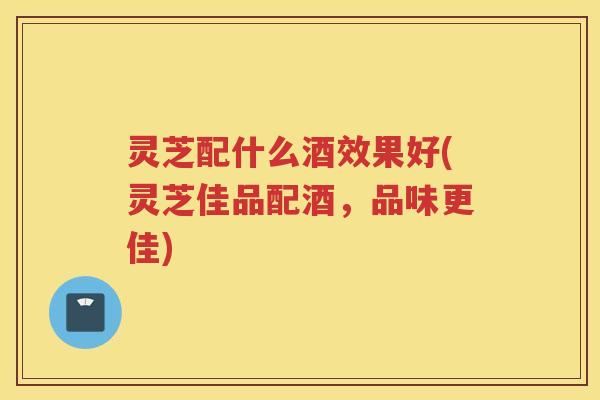 灵芝配什么酒效果好(灵芝佳品配酒，品味更佳)