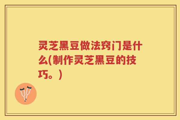 灵芝黑豆做法窍门是什么(制作灵芝黑豆的技巧。)