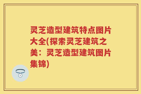 灵芝造型建筑特点图片大全(探索灵芝建筑之美：灵芝造型建筑图片集锦)
