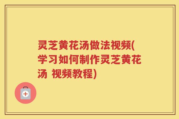 灵芝黄花汤做法视频(学习如何制作灵芝黄花汤 视频教程)