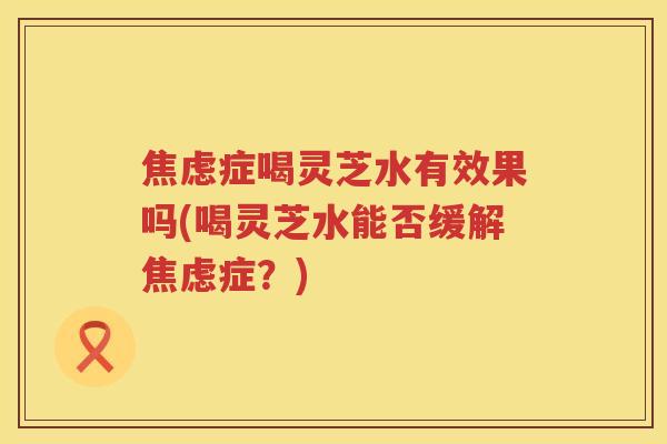焦虑症喝灵芝水有效果吗(喝灵芝水能否缓解焦虑症？)