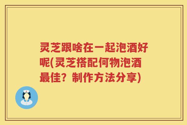 灵芝跟啥在一起泡酒好呢(灵芝搭配何物泡酒最佳？制作方法分享)