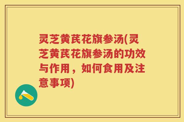 灵芝黄芪花旗参汤(灵芝黄芪花旗参汤的功效与作用,如何食用及注意事项) 灵芝黄芪花旗参汤(灵芝黄芪花旗参汤的功效与作用,如何食用及注意事项)