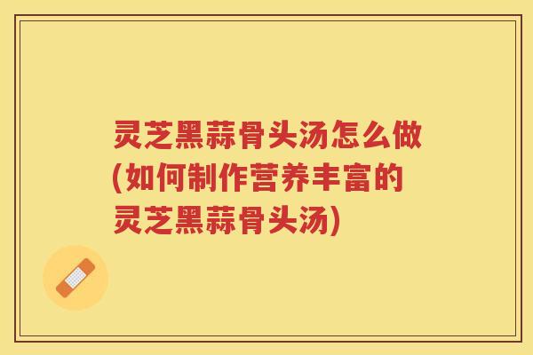 灵芝黑蒜骨头汤怎么做(如何制作营养丰富的灵芝黑蒜骨头汤)