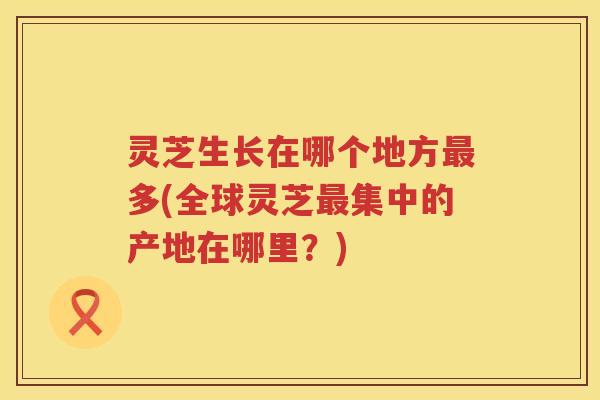 灵芝生长在哪个地方最多(全球灵芝最集中的产地在哪里？)