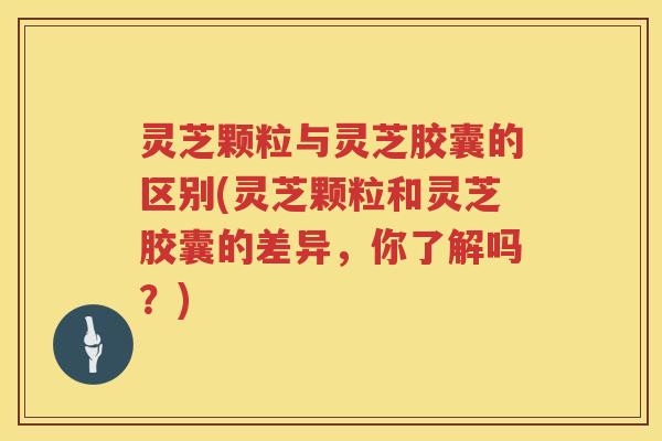 灵芝颗粒与灵芝胶囊的区别(灵芝颗粒和灵芝胶囊的差异，你了解吗？)