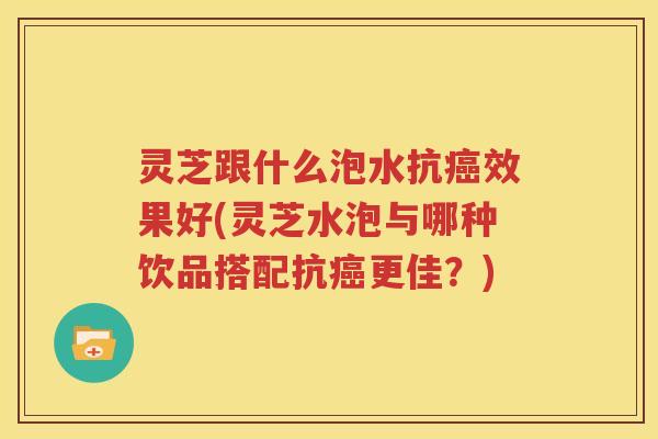 灵芝跟什么泡水抗效果好(灵芝水泡与哪种饮品搭配抗更佳?) 灵芝跟什么泡水抗效果好(灵芝水泡与哪种饮品搭配抗更佳?)