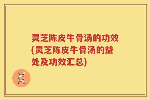 灵芝陈皮牛骨汤的功效(灵芝陈皮牛骨汤的益处及功效汇总)
