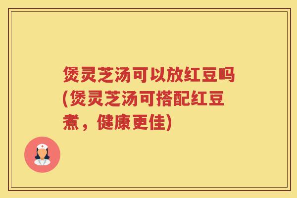 煲灵芝汤可以放红豆吗(煲灵芝汤可搭配红豆煮，健康更佳)