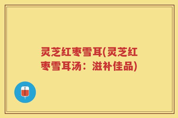 灵芝红枣雪耳(灵芝红枣雪耳汤：滋补佳品)