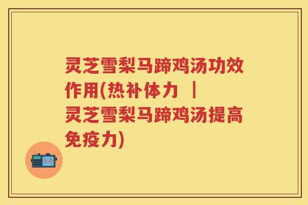 灵芝雪梨马蹄鸡汤功效作用(热补体力 ｜ 灵芝雪梨马蹄鸡汤提高免疫力)