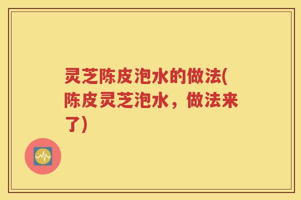 灵芝陈皮泡水的做法(陈皮灵芝泡水，做法来了)