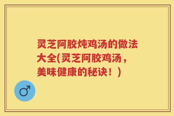 灵芝阿胶炖鸡汤的做法大全(灵芝阿胶鸡汤，美味健康的秘诀！)