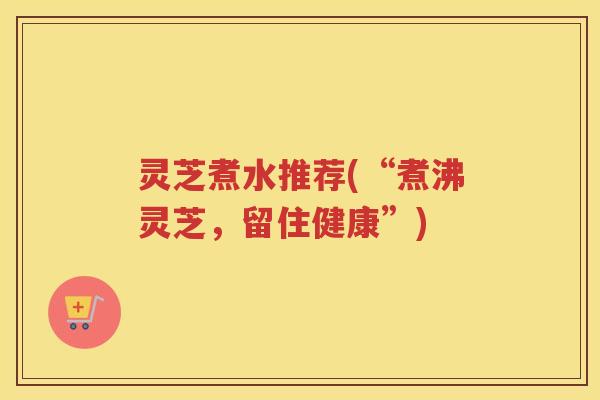 灵芝煮水推荐(“煮沸灵芝，留住健康”)