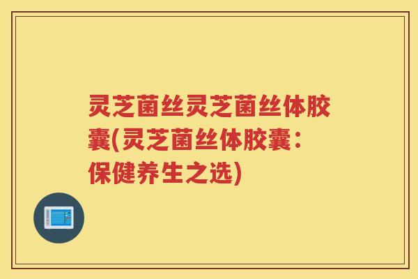 灵芝菌丝灵芝菌丝体胶囊(灵芝菌丝体胶囊：保健养生之选)
