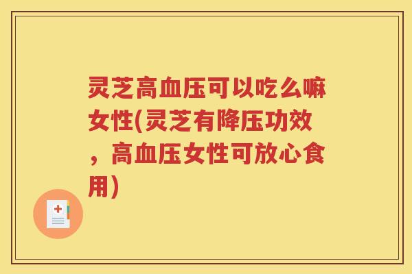 灵芝高血压可以吃么嘛女性(灵芝有降压功效，高血压女性可放心食用)