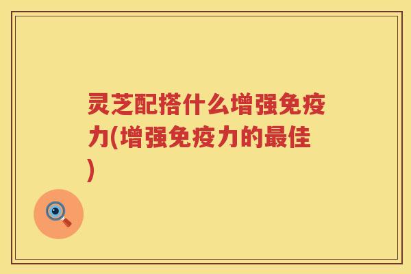 灵芝配搭什么增强免疫力(增强免疫力的佳) 灵芝配搭什么增强免疫力(增强免疫力的佳)