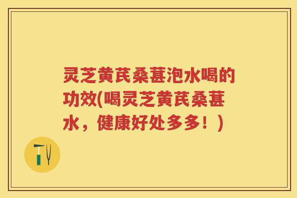 灵芝黄芪桑葚泡水喝的功效(喝灵芝黄芪桑葚水，健康好处多多！)