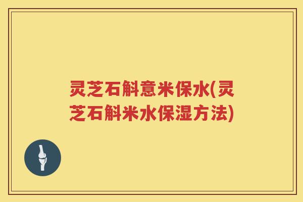 灵芝石斛意米保水(灵芝石斛米水保湿方法) 灵芝石斛意米保水(灵芝石斛米水保湿方法)