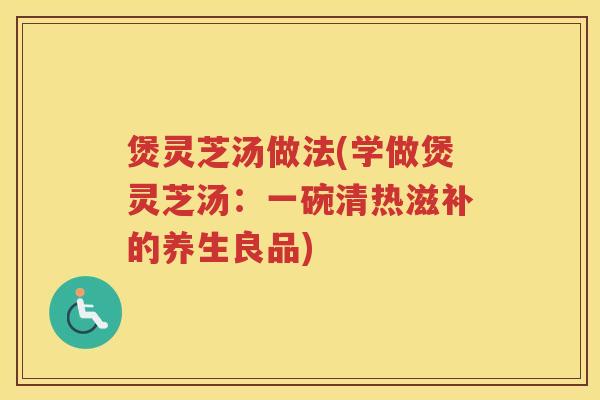 煲灵芝汤做法(学做煲灵芝汤:一碗清热滋补的养生良品) 煲灵芝汤做法(学做煲灵芝汤:一碗清热滋补的养生良品)