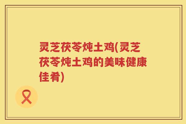 灵芝茯苓炖土鸡(灵芝茯苓炖土鸡的美味健康佳肴)