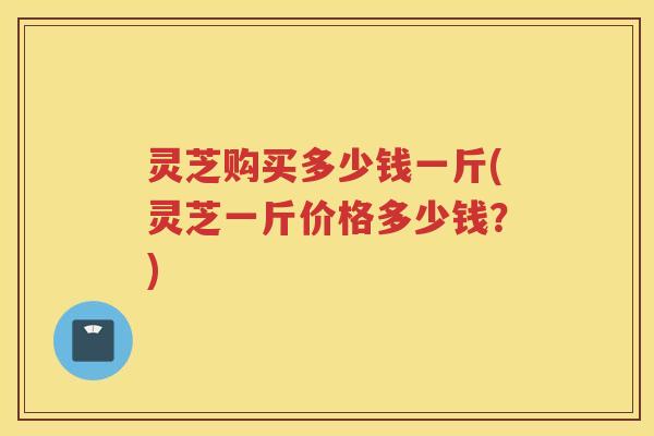 灵芝购买多少钱一斤(灵芝一斤价格多少钱？)