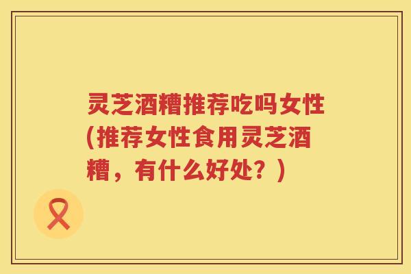 灵芝酒糟推荐吃吗女性(推荐女性食用灵芝酒糟，有什么好处？)