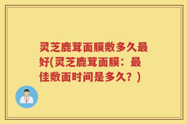 灵芝鹿茸面膜敷多久最好(灵芝鹿茸面膜：最佳敷面时间是多久？)
