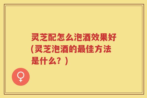 灵芝配怎么泡酒效果好(灵芝泡酒的最佳方法是什么？)