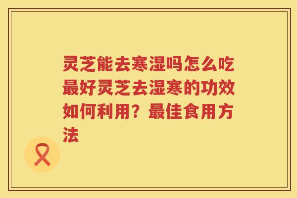 灵芝能去寒湿吗怎么吃最好灵芝去湿寒的功效如何利用？最佳食用方法