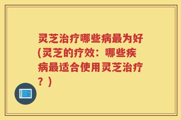 灵芝治疗哪些病最为好(灵芝的疗效：哪些疾病最适合使用灵芝治疗？)