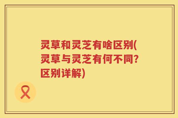 灵草和灵芝有啥区别(灵草与灵芝有何不同？区别详解)