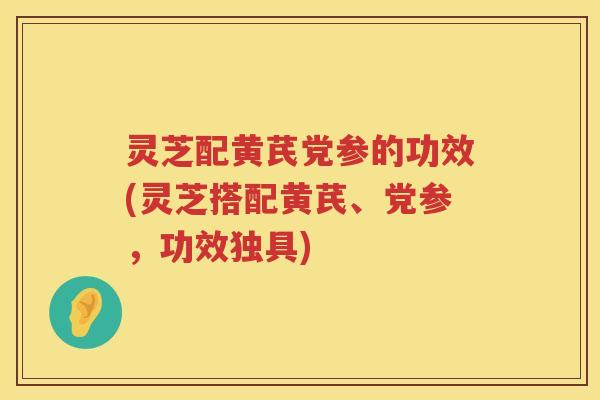 灵芝配黄芪党参的功效(灵芝搭配黄芪、党参，功效独具)