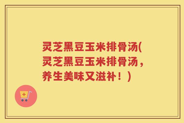 灵芝黑豆玉米排骨汤(灵芝黑豆玉米排骨汤，养生美味又滋补！)